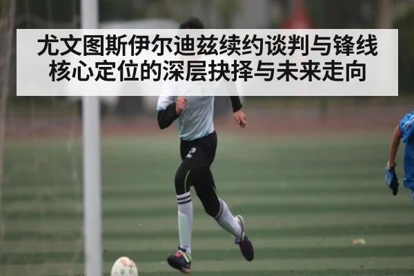 尤文图斯伊尔迪兹续约谈判与锋线核心定位的深层抉择与未来走向